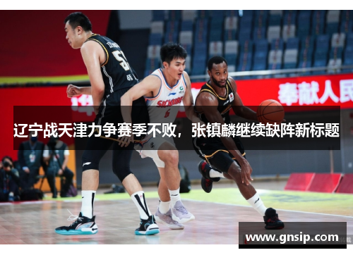 辽宁战天津力争赛季不败，张镇麟继续缺阵新标题